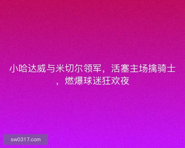 小哈达威与米切尔领军，活塞主场擒骑士，燃爆球迷狂欢夜