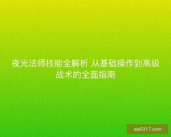 夜光法师技能全解析 从基础操作到高级战术的全面指南