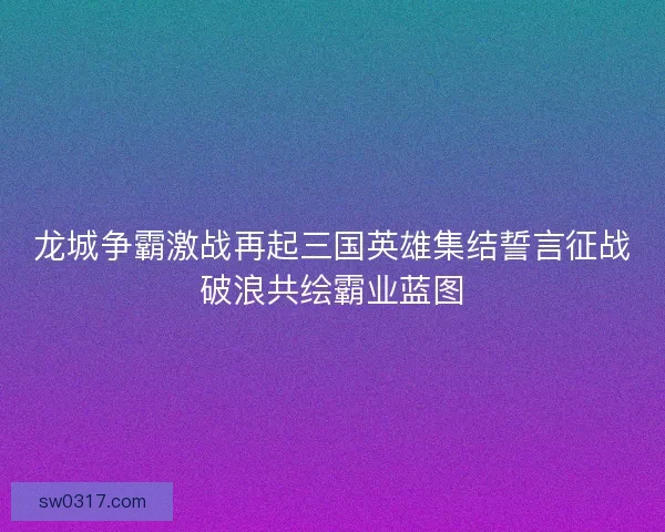 龙城争霸激战再起三国英雄集结誓言征战破浪共绘霸业蓝图