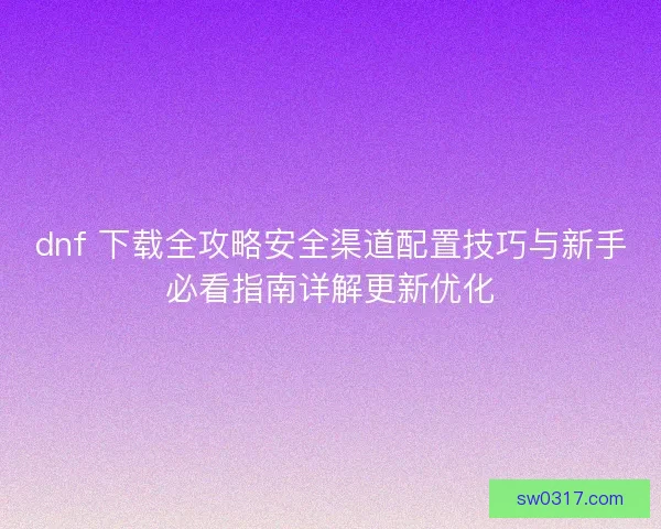 dnf 下载全攻略安全渠道配置技巧与新手必看指南详解更新优化