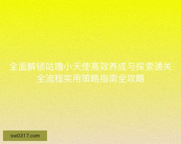 全面解锁咕噜小天使高效养成与探索通关全流程实用策略指南全攻略