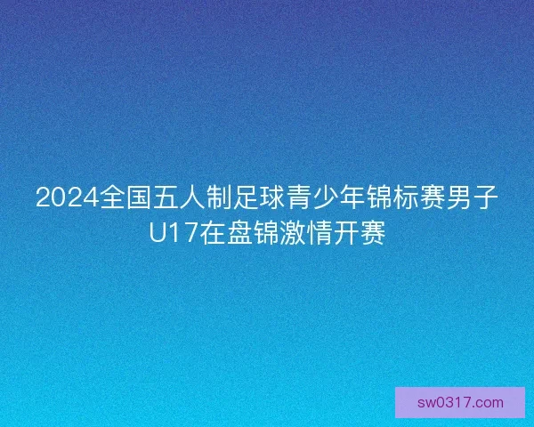 2024全国五人制足球青少年锦标赛男子U17在盘锦激情开赛