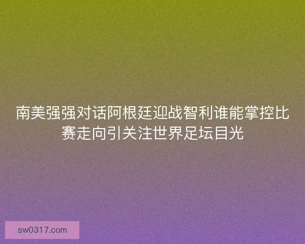 南美强强对话阿根廷迎战智利谁能掌控比赛走向引关注世界足坛目光