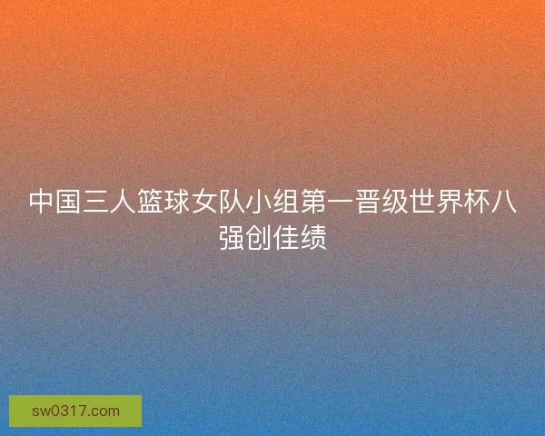 中国三人篮球女队小组第一晋级世界杯八强创佳绩