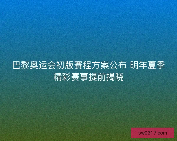 巴黎奥运会初版赛程方案公布 明年夏季精彩赛事提前揭晓