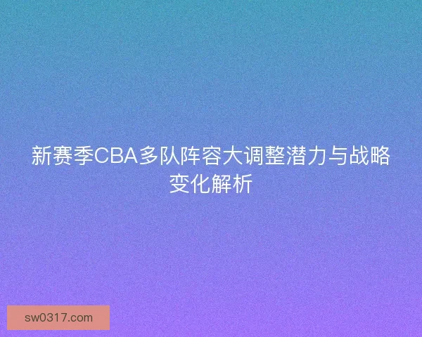 新赛季CBA多队阵容大调整潜力与战略变化解析