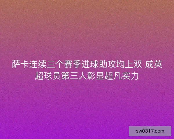 萨卡连续三个赛季进球助攻均上双 成英超球员第三人彰显超凡实力