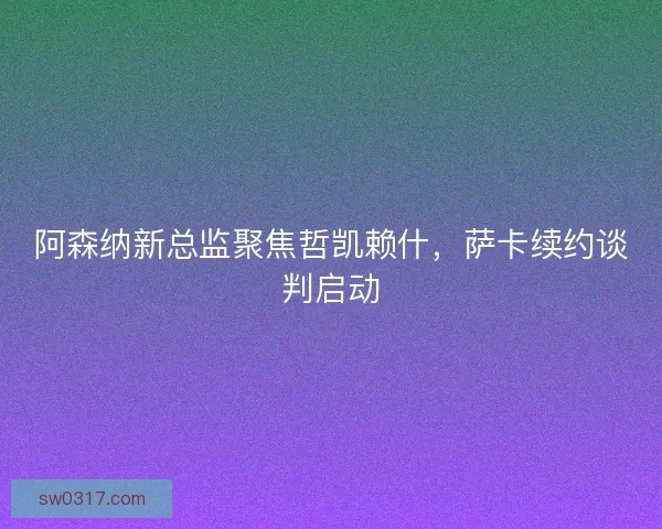 阿森纳新总监聚焦哲凯赖什，萨卡续约谈判启动
