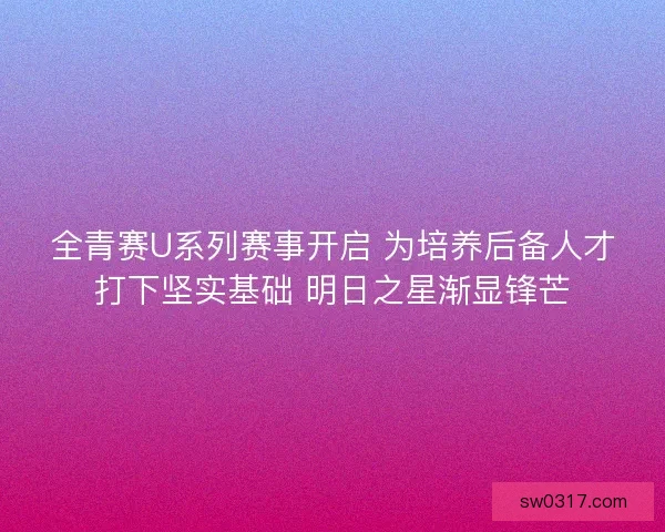 全青赛U系列赛事开启 为培养后备人才打下坚实基础 明日之星渐显锋芒 全青赛U系列赛事开启 为培养后备人才打下坚实基础 明日之星渐显锋芒