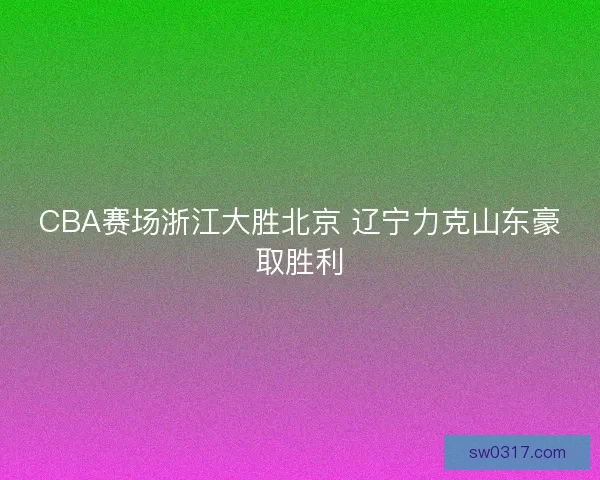 CBA赛场浙江大胜北京 辽宁力克山东豪取胜利 CBA赛场浙江大胜北京 辽宁力克山东豪取胜利