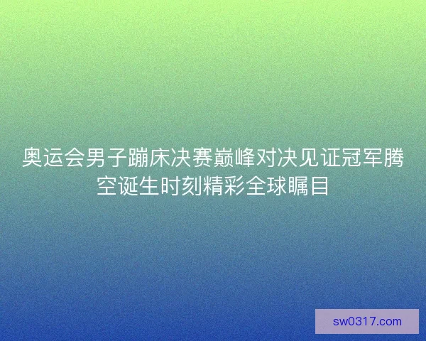 奥运会男子蹦床决赛巅峰对决见证冠军腾空诞生时刻精彩全球瞩目 奥运会男子蹦床决赛巅峰对决见证冠军腾空诞生时刻精彩全球瞩目