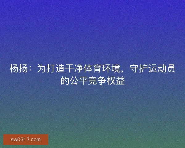 杨扬:为打造干净体育环境,守护运动员的公平竞争权益 杨扬:为打造干净体育环境,守护运动员的公平竞争权益