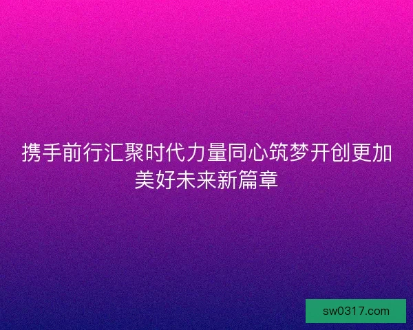 携手前行汇聚时代力量同心筑梦开创更加美好未来新篇章 携手前行汇聚时代力量同心筑梦开创更加美好未来新篇章