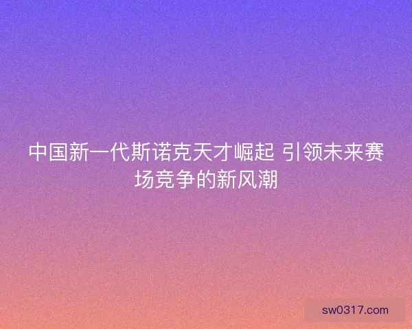 中国新一代斯诺克天才崛起 引领未来赛场竞争的新风潮