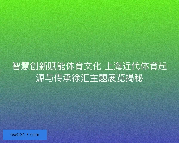 智慧创新赋能体育文化 上海近代体育起源与传承徐汇主题展览揭秘