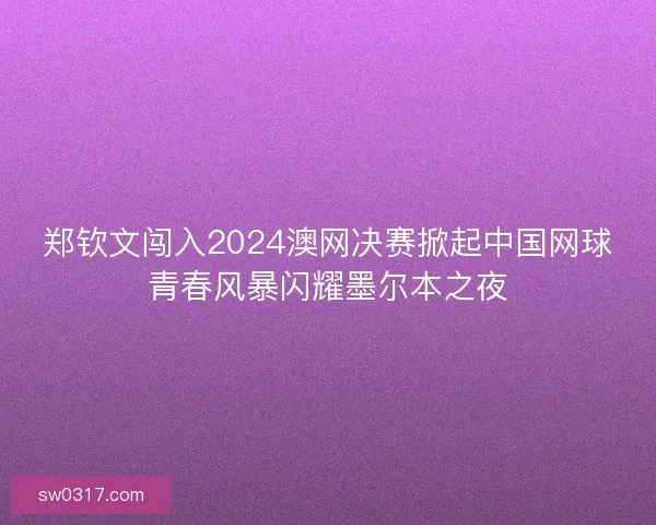 郑钦文闯入2024澳网决赛掀起中国网球青春风暴闪耀墨尔本之夜