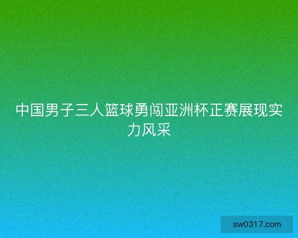 中国男子三人篮球勇闯亚洲杯正赛展现实力风采 中国男子三人篮球勇闯亚洲杯正赛展现实力风采
