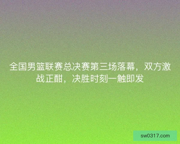 全国男篮联赛总决赛第三场落幕，双方激战正酣，决胜时刻一触即发