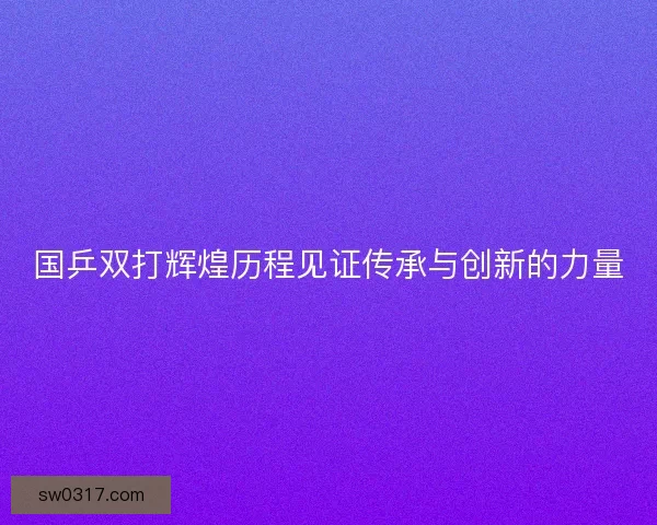 国乒双打辉煌历程见证传承与创新的力量