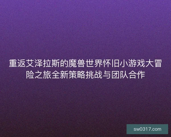 重返艾泽拉斯的魔兽世界怀旧小游戏大冒险之旅全新策略挑战与团队合作