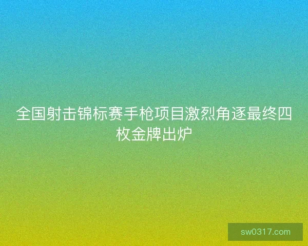 全国射击锦标赛手枪项目激烈角逐最终四枚金牌出炉 全国射击锦标赛手枪项目激烈角逐最终四枚金牌出炉