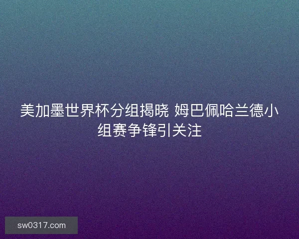 美加墨世界杯分组揭晓 姆巴佩哈兰德小组赛争锋引关注