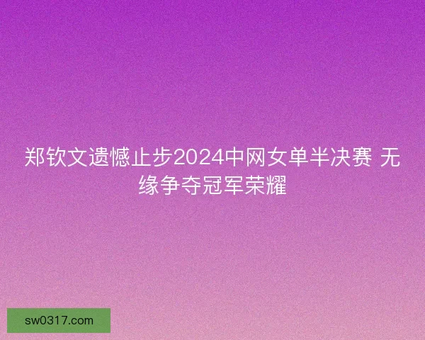 郑钦文遗憾止步2024中网女单半决赛 无缘争夺冠军荣耀