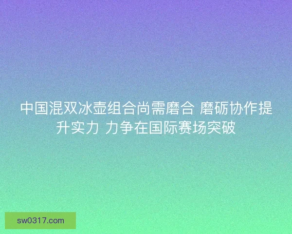 中国混双冰壶组合尚需磨合 磨砺协作提升实力 力争在国际赛场突破