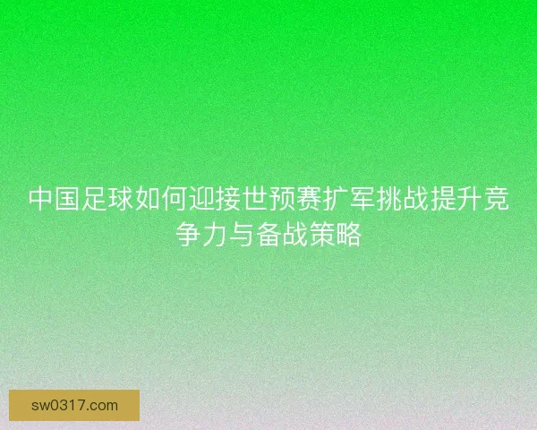 中国足球如何迎接世预赛扩军挑战提升竞争力与备战策略 中国足球如何迎接世预赛扩军挑战提升竞争力与备战策略