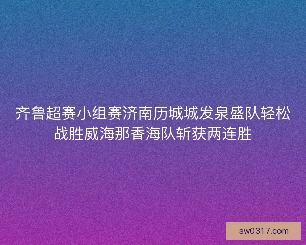 齐鲁超赛小组赛济南历城城发泉盛队轻松战胜威海那香海队斩获两连胜 齐鲁超赛小组赛济南历城城发泉盛队轻松战胜威海那香海队斩获两连胜